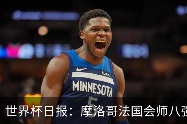 世界杯日报：摩洛哥法国会师八强 图赫尔辟谣球员使用伟哥