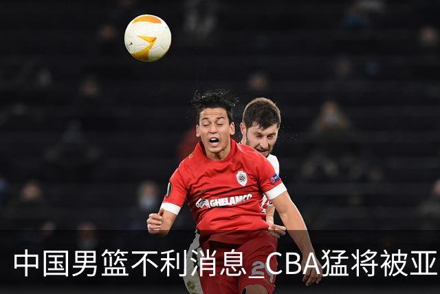 中国男篮不利消息 CBA猛将被亚洲劲敌抢先归化 亚运会难度升级