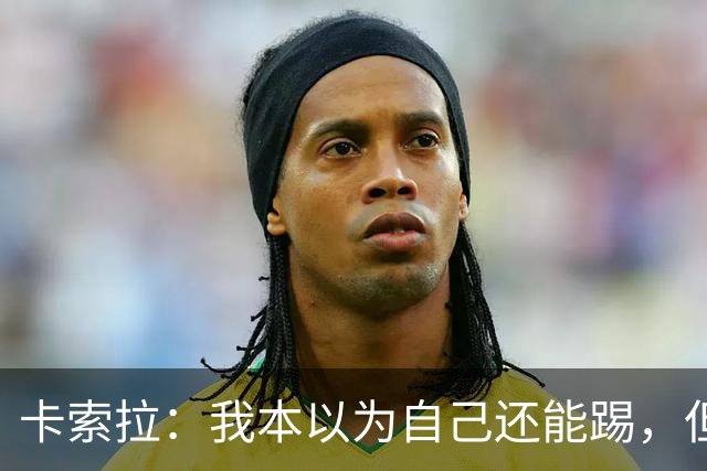 卡索拉：我本以为自己还能踢，但球队无法给我想拥有的角色
