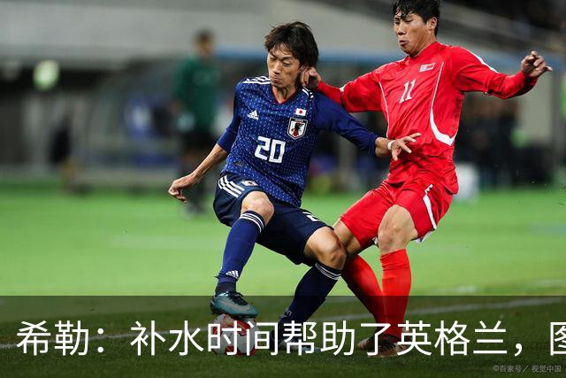 希勒：补水时间帮助了英格兰，图赫尔得以把战术想法传递给球员们