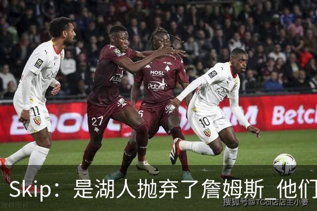 Skip：是湖人抛弃了詹姆斯 他们受够了他在洛杉矶的失败
